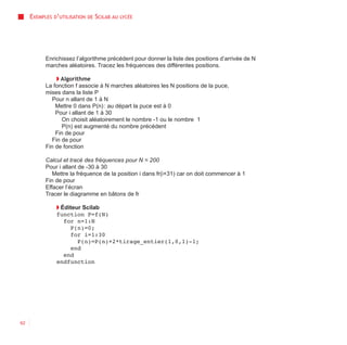 EXEMPLES D’UTILISATION   DE   SCILAB AU   LYCÉE




           Enrichissez l’algorithme précédent pour donner la liste des positions d’arrivée de N
           marches aléatoires. Tracez les fréquences des différentes positions.

                ◗ Algorithme
           La fonction f associe à N marches aléatoires les N positions de la puce,
           mises dans la liste P
              Pour n allant de 1 à N
               Mettre 0 dans P(n) : au départ la puce est à 0
               Pour i allant de 1 à 30
                  On choisit aléatoirement le nombre -1 ou le nombre 1
                  P(n) est augmenté du nombre précédent
               Fin de pour
              Fin de pour
           Fin de fonction

           Calcul et tracé des fréquences pour N = 200
           Pour i allant de -30 à 30
              Mettre la fréquence de la position i dans fr(i+31) car on doit commencer à 1
           Fin de pour
           Effacer l’écran
           Tracer le diagramme en bâtons de fr

               ◗ Éditeur Scilab
               function P=f(N)
                  for n=1:N
                    P(n)=0;
                    for i=1:30
                       P(n)=P(n)+2*tirage_entier(1,0,1)-1;
                    end
                  end
               endfunction




62
 
