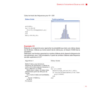 EXEMPLES D’UTILISATION   DE   SCILAB AU   LYCÉE




Calcul et tracé des fréquences pour N = 200

 Éditeur Scilab                          Fenêtre graphique




 a=f(200);
 for i=-30:30
   fr(i+31)=frequence(i,a);
 end
 clf
 bar([-30:30],fr)




Exemple 23
Élaborez un programme pour approcher la probabilité que dans une même classe
de 30 élèves, 2 élèves au moins soient nés le même jour, en faisant 10 000 fois la
simulation.
Définissez une fonction associant au nombre d’élèves de la classe la fréquence de
cet événement, pour 1 000 simulations. À partir de combien d’élèves cette fréquence
est-elle supérieure à 0,5 ?

 Algorithme 1                          Éditeur Scilab

 Mettre 0 dans y (qui donnera la
 fréquence de l’événement « 2 élèves au
 moins ont la même date de naissance ») y=0;
 Pour n allant de 1 à 10 000              for n=1:10000
    Mettre dans « dates » 30 dates tirées   dates=tirage_entier(30,1,365);
 aléatoirement parmi les 365 jours de
                                            if taille(unique(dates))<>30 then
 l’année
    Si au moins 2 dates sont semblables,      y=y+1/10000;
 alors                                      end
       Ajouter 1/10000 à y                end
    Fin de si
 Fin de pour


                                                                                                  63
 