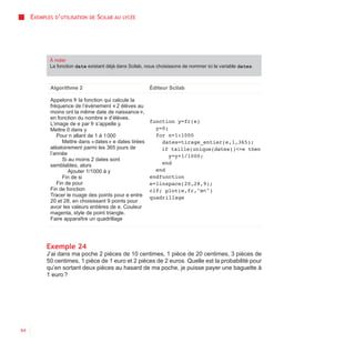 EXEMPLES D’UTILISATION   DE   SCILAB AU   LYCÉE




            À noter
            La fonction date existant déjà dans Scilab, nous choisissons de nommer ici la variable dates.



            Algorithme 2                                 Éditeur Scilab

            Appelons fr la fonction qui calcule la
            fréquence de l’événement « 2 élèves au
            moins ont la même date de naissance »,
            en fonction du nombre e d’élèves.
            L’image de e par fr s’appelle y.             function y=fr(e)
            Mettre 0 dans y                                y=0;
               Pour n allant de 1 à 1 000                  for n=1:1000
                  Mettre dans « dates » e dates tirées       dates=tirage_entier(e,1,365);
            aléatoirement parmi les 365 jours de             if taille(unique(dates))<>e then
            l’année                                             y=y+1/1000;
                  Si au moins 2 dates sont
            semblables, alors                                end
                     Ajouter 1/1000 à y                    end
                  Fin de si                              endfunction
               Fin de pour                               e=linspace(20,28,9);
            Fin de fonction                              clf; plot(e,fr,"m<")
            Tracer le nuage des points pour e entre      quadrillage
            20 et 28, en choisissant 9 points pour
            avoir les valeurs entières de e. Couleur
            magenta, style de point triangle.
            Faire apparaître un quadrillage




           Exemple 24
           J’ai dans ma poche 2 pièces de 10 centimes, 1 pièce de 20 centimes, 3 pièces de
           50 centimes, 1 pièce de 1 euro et 2 pièces de 2 euros. Quelle est la probabilité pour
           qu’en sortant deux pièces au hasard de ma poche, je puisse payer une baguette à
           1 euro ?




64
 