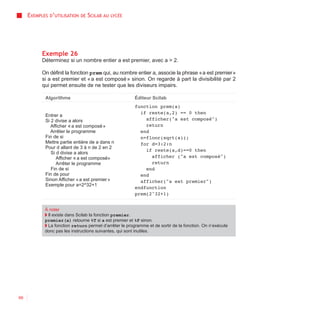 EXEMPLES D’UTILISATION   DE   SCILAB AU   LYCÉE




           Exemple 26
           Déterminez si un nombre entier a est premier, avec a > 2.

           On définit la fonction prem qui, au nombre entier a, associe la phrase « a est premier »
           si a est premier et « a est composé » sinon. On regarde à part la divisibilité par 2
           qui permet ensuite de ne tester que les diviseurs impairs.

            Algorithme                                   Éditeur Scilab
                                                         function prem(a)
                                                           if reste(a,2) == 0 then
            Entrer a
            Si 2 divise a alors                              afficher("a est composé")
               Afficher « a est composé »                    return
               Arrêter le programme                        end
            Fin de si                                      n=floor(sqrt(a));
            Mettre partie entière de a dans n              for d=3:2:n
            Pour d allant de 3 à n de 2 en 2
                                                             if reste(a,d)==0 then
               Si d divise a alors
                  Afficher « a est composé»                    afficher ("a est composé")
                  Arrêter le programme                         return
               Fin de si                                     end
            Fin de pour                                    end
            Sinon Afficher « a est premier »               afficher("a est premier")
            Exemple pour a=2^32+1
                                                         endfunction
                                                         prem(2^32+1)


            À noter
            ◗ Il existe dans Scilab la fonction premier.
            premier(a) retourne %T si a est premier et %F sinon.
            ◗ La fonction return permet d’arrêter le programme et de sortir de la fonction. On n’exécute
            donc pas les instructions suivantes, qui sont inutiles.




66
 