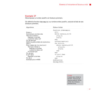 EXEMPLES D’UTILISATION   DE   SCILAB AU   LYCÉE




Exemple 27
Décomposez un entier positif a en facteurs premiers.

On définit la fonction decomp qui, au nombre entier positif a, associe la liste de ses
diviseurs premiers.

 Algorithme                                Éditeur Scilab
                                           function y=decomp(a)
 Entrer a                                    y=[]
 Commencer une liste vide                    while reste(a,2)==0
 Tant que 2 divise a                           y=[y,2]
    Rajouter 2 à la liste                      a=a/2;
    a prend la valeur a/2                    end
 Fin de tant que
 Mettre la partie entière de racine de a     n=floor(sqrt(a))
 dans n                                      for d=3:2:n
 Pour d allant de 3 à n de 2 en 2              while reste(a,d)==0
    Tant que d divise a                           y=[y,d];
       Rajouter d à la liste                      a=a/d;
       a prend la valeur a/d                   end
    Fin de tant que
 Fin de pour                                 end
 Si a≠1 alors                                if a<>1 then
    Rajouter a à la liste                      y=[y,a]
 Fin de si                                   end
 Exemple pour a=4560                       endfunction
                                           decomp(4560)




                                                               À noter
                                                               Il existe dans Scilab la
                                                               fonction factorise.
                                                               factorise(a) donne
                                                               la liste des diviseurs
                                                               premiers de a.



                                                                                                      67
 