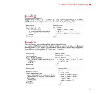 EXEMPLES D’UTILISATION   DE   SCILAB AU   LYCÉE




Exemple 30
Nombres de Mersenne.
Ils sont de la forme n = 2 p - 1. Sachant que p est premier, déterminez les nombres
de Mersenne qui sont premiers et ceux qui ne le sont pas, pour p < 50.

 Algorithme                                 Éditeur Scilab
 Pour p allant de 2 à 40                    for p=2:40
    Si p est premier alors                    if premier(p)==%T then
       n prend la valeur correspondante          n=2^p-1 ;
       Afficher (p,n, les facteurs de n)         afficher([p,n,factorise(n)])
    Fin de si                                 end
 Fin de pour                                end


Exemple 31
Recherchez les nombres parfaits et les nombres amicaux.
Un nombre parfait est un entier naturel égal à la somme de tous ses diviseurs
entiers positifs sauf lui-même. Deux nombres amicaux sont chacun égal à la somme
des diviseurs entiers positifs de l’autre (sauf lui-même).

 Algorithme                                        Éditeur Scilab
 Nombres parfaits                               //Nombres parfaits
 Pour n allant de 1 à 10 000                    for n=1:10000
   Si la somme des diviseurs de n vaut 2n alors   if sum(diviseurs(n))==2*n then
      Afficher (n)                                  afficher(n)
   Fin de si                                      end
 Fin de pour                                    end

 Algorithme                                            Éditeur Scilab
                                                       //Nombres amicaux
 Nombres amicaux
 Pour n allant de 2 à 10 000                           for n=2:10000
  s prend la valeur (somme des diviseurs de n)-n         s=sum(diviseurs(n))-n;
  t prend la valeur (somme des diviseurs de s)-s         t=sum(diviseurs(s))-s;
  Si t = n alors                                         if t==n then
    Afficher ([n s])                                       afficher([n,s])
  Fin de si                                              end
 Fin de pour
                                                       end


                                                                                                           69
 