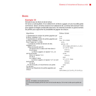 EXEMPLES D’UTILISATION   DE   SCILAB AU   LYCÉE




DIVERS
   Exemple 33
   Simulez le jeu du lièvre et de la tortue.
   On lance un dé équilibré. Si on obtient le 6, le lièvre a gagné, et une nouvelle partie
   commence. Sinon, la tortue avance et on relance le dé. La tortue doit avancer 5 fois
   pour gagner (5 tirages consécutifs sans le 6). On cherche à simuler un grand nombre
   de parties pour approcher la probabilité de gagner de chacun.

    Algorithme                                               Éditeur Scilab
    L représentera le nombre de parties gagnées par
                                                             L=0
    le lièvre. Initialiser L à 0.
    T représentera le nombre de parties gagnées par          T=0
    la tortue. Initialiser T à 0.                            for P=1:5000
    Pour P allant de 1 à 5 000                                 n=0;
       n compte le nombre de lancers de dés,                   while %T
    Initialiser n à 0.                                           d=tirage_entier(1,1,6);
       Début de boucle sans fin
                                                                 if d==6 then
          On lance le dé, la valeur est mise dans d
          Si d=6 alors                                              L=L+1;
               Le lièvre a gagné, on rajoute 1 à L, on              break;
    sort de la boucle                                            else
          Sinon on rajoute 1 à n                                    n=n+1;
          Fin de si                                              end
          Si n atteint 5 alors
                                                                 if n==5 then
              La tortue a gagné, on rajoute 1 à T, on sort
    de la boucle                                                    T=T+1;
          Fin de si                                                 break;
      Fin de la boucle, on recommence une partie                 end
    Fin de pour                                                end
    Afficher les fréquences de parties gagnées par           end
    chacun
                                                             afficher([L/(L+T),T/(L+T)])




    À noter
    while %T réalise une boucle sans fin.
    La commande break permet de sortir de la boucle while. On la met ici dès que la partie est
    finie.



                                                                                                               71
 