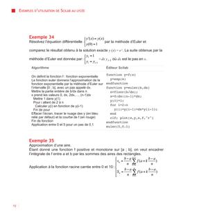 EXEMPLES D’UTILISATION   DE   SCILAB AU   LYCÉE




           Exemple 34
           Résolvez l’équation différentielle              par la méthode d’Euler et

           comparez le résultat obtenu à la solution exacte y (x) = e x. La suite obtenue par la

           méthode d’Euler est donnée par :             +dx y i-1 où dx est le pas en x.

            Algorithme                                      Éditeur Scilab

                                                              function y=f(x)
            On définit la fonction f : fonction exponentielle
            La fonction euler donnera l’approximation de la     y=exp(x)
            fonction exponentielle par la méthode d’Euler sur endfunction
            l’intervalle [0 ; b], avec un pas appelé dx.      function y=euler(b,dx)
            Mettre la partie entière de b/dx dans n             n=floor(b/dx);
            x prend les valeurs 0, dx, 2dx,…, (n-1)dx           x=0:dx:(n-1)*dx;
               Mettre 1 dans y(1)
                                                                y(1)=1;
               Pour i allant de 2 à n
                Calculer y(i) en fonction de y(i-1)             for i=2:n
               Fin de pour                                        y(i)=y(i-1)+dx*y(i-1);
            Effacer l’écran, tracer le nuage des y (en bleu     end
            relié par défaut) et la courbe de f (en rouge)      clf; plot(x,y,x,f,"r")
            Fin de fonction                                   endfunction
            Application entre 0 et 5 pour un pas de 0,1
                                                              euler(5,0.1)



           Exemple 35
           Approximation d’une aire.
           Étant donné une fonction f positive et monotone sur [a ; b], on veut encadrer
           l’intégrale de f entre a et b par les sommes des aires des rectangles.


           Application à la fonction racine carrée entre 0 et 10 :




72
 