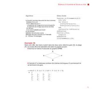 EXEMPLES D’UTILISATION   DE   SCILAB AU   LYCÉE




 Algorithme                                   Éditeur Scilab
                                                function [s,S]=sommes(a,b,n)
 La fonction sommes retournera les deux sommes.   S=0; s=0;
  Initialiser S et s à 0                          for k=0:n-1
  Pour k allant de 0 à n-1                          s=s+f(a+k*(b-a)/n);
    s augmente de l’image de la borne de gauche     S=S+f(a+(k+1)*(b-a)/n);
    S augmente de l’image de la borne de droite   end
  Fin de pour
  S et s sont multipliés par (b-a)/n              s=s*(b-a)/n; S=S*(b-a)/n;
 Fin de fonction                                endfunction
 Définition de la fonction racine               function y=f(x)
 Affichage des deux sommes sur l’intervalle       y=sqrt(x)
 [0 ; 10] avec 10 rectangles                    endfunction
                                                [s,S]=sommes(0,1,10)


Exemple 36
Dans une ville, des trains roulant dans les deux sens relient la gare (G), la plage
(P), le musée (M) et le belvédère (B) selon le graphe suivant :
     ◗ Donnez la matrice A associée au graphe GPMB.
                                        G


                           B                         P


                                        M

    ◗ Calculez A6 et déduisez combien de chaînes de longueur 6 commencent et
    se terminent à la gare.


    -->A=[0 1 0 1;1       0 1 0;0 1 0 1;1 0 1 0]
     A =
        0.    1.          0.      1.
        1.    0.          1.      0.
        0.    1.          0.      1.
        1.    0.          1.      0.



                                                                                                  73
 