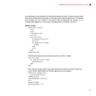 EXEMPLES D’UTILISATION   DE   SCILAB AU   LYCÉE




Les réponses à ces questions ne sont pas évidentes du tout. On peut prouver qu’au
bout de 2n distributions de tickets, on boucle sur les mêmes personnes. On définira
une fonction qui au nombre n de joueurs fait correspondre le vecteur u à n
coordonnées égales à 1 si le joueur correspondant a un ticket, à 0 sinon.

Éditeur Scilab
    function u=f(n)
      i=1;
      k=1;
      u=zeros(1,n);
      u(1)=1;
      for k=1:2*n
         j=reste(i+k,n)+1;
         u(j)=1;
         if sum(u)==n then
            break
         end
         i=j;
      end
    endfunction

    ◗ Cherchons dans quel cas tous les joueurs auront un ticket :
    for a=1:500
       if sum(f(a))==a then
         afficher(a)
       end
    end

    ◗ Le meneur de jeu prend 1 euro par personne et donne 2 euros à ceux qui
    ont un ticket. Définissions la fonction gain de ce qu’il gagne :
    function y=gain(x);
       y=x-2*sum(f(x));
    endfunction
    x=linspace(1,50,50);
    clf
    quadrillage
    plot(x,gain,"*")


                                                                                                  75
 