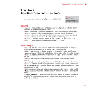 FONCTIONS SCILAB   UTILES AU LYCÉE



Chapitre 4
Fonctions Scilab utiles au lycée
                                                                 À noter
  Les fonctions en noir sont spécifiques au module lycée.        Il n’y a jamais
                                                                 d’accent dans le nom
                                                                 d’une fonction Scilab.


ANALYSE
  ◗ sqrt(x) retourne la racine carrée de x pour x réel positif ou nul, et la racine
  complexe de partie réelle positive sinon.
  ◗ ln(x) retourne le logarithme népérien de x avec x nombre réel ou complexe.
  ◗ exp(x) retourne l’exponentielle de x avec x nombre réel ou complexe.
  ◗ abs(x) retourne la valeur absolue du réel x (ou le module si x est complexe).
  ◗ int(x) retourne la troncature du réel x (entier avant la virgule).
  ◗ floor(x) retourne la partie entière du réel x (entier n tel que n ≤ x < n + 1).
  ◗ ceil(x) pour x réel retourne l’entier n tel que n - 1 < x ≤ n.


ARITHMÉTIQUE
  ◗ pair(n) retourne %T si n est pair et %F sinon avec n entier positif ou nul (%T
  signifie True c’est-à-dire vrai et %F signifie False c’est-à-dire faux).
  ◗ impair(n) retourne %T si n est impair et %F sinon avec n entier positif ou nul.
  ◗ quotient(m,n) retourne le quotient de m par n avec m entier et n entier non nul.
  ◗ reste(m,n) retourne le reste de la division de m par n avec m entier et n entier
  non nul.
  ◗ pgcd(m,n) retourne le plus grand commun diviseur de m et n avec m et n
  entiers.
  ◗ ppcm(m,n) retourne le plus petit commun multiple de m et n avec m et n entiers.
  ◗ premier(n) retourne %T si n est premier et %F sinon avec n entier positif ou nul.
  ◗ liste_premiers(n) retourne la suite des nombres premiers inférieurs à n avec
  n entier positif ou nul.
  ◗ diviseurs(n) retourne la suite des diviseurs du nombre n avec n entier positif.
  ◗ factorise(n) retourne la suite des facteurs premiers de n avec n entier positif
  ou nul.
  ◗ change_base(m,b1,b2) transforme le nombre m écrit en base b1 sous forme
  de chaîne de caractères en un nombre écrit en base b2 lui aussi sous forme de
  chaîne de caractères.



                                                                                                 77
 