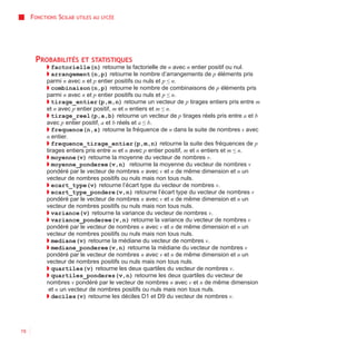 FONCTIONS SCILAB   UTILES AU LYCÉE




      PROBABILITÉS       ET STATISTIQUES
          ◗ factorielle(n) retourne la factorielle de n avec n entier positif ou nul.
          ◗ arrangement(n,p) retourne le nombre d’arrangements de p éléments pris
          parmi n avec n et p entier positifs ou nuls et p ≤ n.
          ◗ combinaison(n,p) retourne le nombre de combinaisons de p éléments pris
          parmi n avec n et p entier positifs ou nuls et p ≤ n.
          ◗ tirage_entier(p,m,n) retourne un vecteur de p tirages entiers pris entre m
          et n avec p entier positif, m et n entiers et m ≤ n.
          ◗ tirage_reel(p,a,b) retourne un vecteur de p tirages réels pris entre a et b
          avec p entier positif, a et b réels et a ≤ b.
          ◗ frequence(n,s) retourne la fréquence de n dans la suite de nombres s avec
          n entier.
          ◗ frequence_tirage_entier(p,m,n) retourne la suite des fréquences de p
          tirages entiers pris entre m et n avec p entier positif, m et n entiers et m ≤ n.
          ◗ moyenne(v) retourne la moyenne du vecteur de nombres v.
          ◗ moyenne_ponderee(v,n) retourne la moyenne du vecteur de nombres v
          pondéré par le vecteur de nombres n avec v et n de même dimension et n un
          vecteur de nombres positifs ou nuls mais non tous nuls.
          ◗ ecart_type(v) retourne l’écart type du vecteur de nombres v.
          ◗ ecart_type_pondere(v,n) retourne l’écart type du vecteur de nombres v
          pondéré par le vecteur de nombres n avec v et n de même dimension et n un
          vecteur de nombres positifs ou nuls mais non tous nuls.
          ◗ variance(v) retourne la variance du vecteur de nombres v.
          ◗ variance_ponderee(v,n) retourne la variance du vecteur de nombres v
          pondéré par le vecteur de nombres n avec v et n de même dimension et n un
          vecteur de nombres positifs ou nuls mais non tous nuls.
          ◗ mediane(v) retourne la médiane du vecteur de nombres v.
          ◗ mediane_ponderee(v,n) retourne la médiane du vecteur de nombres v
          pondéré par le vecteur de nombres n avec v et n de même dimension et n un
          vecteur de nombres positifs ou nuls mais non tous nuls.
          ◗ quartiles(v) retourne les deux quartiles du vecteur de nombres v.
          ◗ quartiles_ponderes(v,n) retourne les deux quartiles du vecteur de
          nombres v pondéré par le vecteur de nombres n avec v et n de même dimension
           et n un vecteur de nombres positifs ou nuls mais non tous nuls.
          ◗ deciles(v) retourne les déciles D1 et D9 du vecteur de nombres v.




78
 