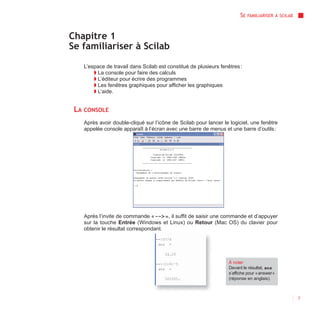 SE   FAMILIARISER À SCILAB



Chapitre 1
Se familiariser à Scilab

   L’espace de travail dans Scilab est constitué de plusieurs fenêtres :
       ◗ La console pour faire des calculs
       ◗ L’éditeur pour écrire des programmes
       ◗ Les fenêtres graphiques pour afficher les graphiques
       ◗ L’aide.


 LA CONSOLE
   Après avoir double-cliqué sur l’icône de Scilab pour lancer le logiciel, une fenêtre
   appelée console apparaît à l’écran avec une barre de menus et une barre d’outils :




   Après l’invite de commande « --> », il suffit de saisir une commande et d’appuyer
   sur la touche Entrée (Windows et Linux) ou Retour (Mac OS) du clavier pour
   obtenir le résultat correspondant.




                                                                  À noter
                                                                  Devant le résultat, ans
                                                                  s’affiche pour « answer »
                                                                  (réponse en anglais).



                                                                                                     7
 