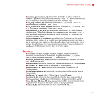FONCTIONS SCILAB   UTILES AU LYCÉE




  ◗ deciles_ponderes(v,n) retourne les déciles D1 et D9 du vecteur de
  nombres v pondéré par le vecteur de nombres n avec v et n de même dimension
  et n un vecteur de nombres positifs ou nuls mais non tous nuls.
  ◗ loi_exp(lambda,t) retourne la probabilité p(X ≤ t) lorsque X suit la loi
  exponentielle de paramètre λ avec λ positif.
  ◗ loi_normale(t,xbar,sigma) retourne la probabilité p(X ≤ t) lorsque X suit
  la loi normale de paramètres x et σ avec σ positif.
  ◗ regression_y_en_x(x,y) retourne les coefficients a et b de la droite de
  régression de y en x par la méthode des moindres carrés, d’équation y = ax + b,
  avec x et y des vecteurs de nombres de même dimension et x un vecteur de
  nombres non tous égaux.
  ◗ histogramme(a,n,couleur) permet de tracer l’histogramme d’une série
  statistique où les valeurs de la variable sont regroupées dans des intervalles. a
  est le vecteur donnant les bornes des intervalles dans l’ordre croissant. n est le
  vecteur des effectifs ou des fréquences correspondants. L’argument optionnel
  couleur définit la couleur comme dans la fonction plot.


ENSEMBLES
  ◗ ensemble("r(1)","r(2)","r(3)","v(1)","v(2)") définit un
  ensemble, ici l’ensemble de trois boules rouges numérotées 1, 2, 3 (leurs
  valeurs) et deux vertes numérotées 1, 2 (leurs valeurs).
  ◗ tirage_ensemble(n,ens) retourne un ensemble de n éléments pris parmi
  ceux de l’ensemble ens.
  ◗ valeur(ens) retourne le vecteur des valeurs des éléments de l’ensemble ens.
  ◗ ajouter("a",ens) ajoute un élément a à l’ensemble ens.
  ◗ appartient("a",ens) détermine l’appartenance d’un élément a à
  l’ensemble ens.
  ◗ complementaire(A,B) retourne le complémentaire de l’ensemble A dans
  l’ensemble B.
  ◗ enlever("a",ens) enlève l’élément a de l’ensemble ens.
  ◗ inclus(A,B) détermine si un ensemble A est inclus dans un ensemble B.
  ◗ intersection (A,B) retourne l’intersection de deux ensembles A et B.
  ◗ jeu_32, jeu_52, jeu_54, jeu_tarot retournent les ensembles des cartes
  respectivement de jeux de 32, 52, 54 cartes ou d’un jeu de tarot.
  ◗ union(A,B) retourne l’union des deux ensembles A et B.



                                                                                                79
 
