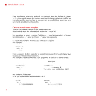 SE   FAMILIARISER À SCILAB




            Il est possible de revenir en arrière à tout moment, avec les flèches du clavier
             ← ↑ → ↓ ou avec la souris ; les touches gauche et droite permettant de modifier les
            instructions et les touches haut et bas, donnant la possibilité de revenir sur une
            commande précédemment exécutée.


            Calculs numériques simples
            Tous les calculs effectués par Scilab sont numériques.
            Scilab calcule avec des matrices (voir le chapitre 2, page 34).

            Les opérations se notent « + » pour l’addition, « - » pour la soustraction, « * » pour
            la multiplication, « / » pour la division, « ^ » pour les exposants.

            La virgule des nombres décimaux est notée avec un point.
            Par exemple :

                 -->2+3.4
                  ans =
                     5.4

            Il est nécessaire de bien respecter la casse (majuscules et minuscules) pour que
            les calculs s’effectuent correctement.
            Par exemple, avec la commande sqrt qui permet de calculer la racine carrée :

                                                                alors que :

                 -->sqrt(9)                              -->SQRT(9)
                  ans =                                          !--error 4
                     3.                                  Variable non définie: SQRT


            Des nombres particuliers
            %e et %pi représentent respectivement e et π :

                -->%e                                     -->%pi
                 %e =                                      %pi =
                    2.718281828459                            3.1415926535898


8
 