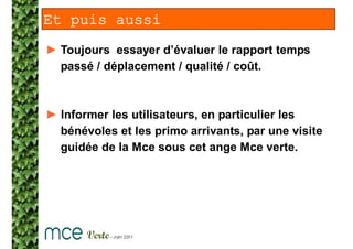 Et puis aussi
► Toujours essayer d’évaluer le rapport temps
  passé / déplacement / qualité / coût.



► Informer les utilisateurs, en particulier les
  bénévoles et les primo arrivants, par une visite
  guidée de la Mce sous cet ange Mce verte.
 