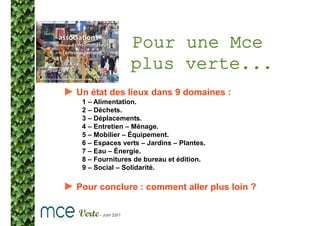 Pour une Mce
                  plus verte...
► Un état des lieux dans 9 domaines :
    1 – Alimentation.
    2 – Déchets.
    3 – Déplacements.
    4 – Entretien – Ménage.
    5 – Mobilier – Équipement.
    6 – Espaces verts – Jardins – Plantes.
    7 – Eau – Énergie.
    8 – Fournitures de bureau et édition.
    9 – Social – Solidarité.

► Pour conclure : comment aller plus loin ?
 