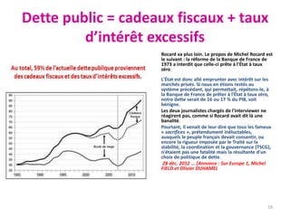 Dette public = cadeaux fiscaux + taux
d’intérêt excessifs
• Rocard va plus loin. Le propos de Michel Rocard est
le suivant : la réforme de la Banque de France de
1973 a interdit que celle-ci prête à l'État à taux
zéro.
L'État est donc allé emprunter avec intérêt sur les
marchés privés. Si nous en étions restés au
système précédant, qui permettait, répétons-le, à
la Banque de France de prêter à l'État à taux zéro,
notre dette serait de 16 ou 17 % du PIB, soit
bénigne.
• Les deux journalistes chargés de l'interviewer ne
réagirent pas, comme si Rocard avait dit là une
banalité.
• Pourtant, il venait de leur dire que tous les fameux
« sacrifices », prétendument inéluctables,
auxquels le peuple français devait consentir, ou
encore la rigueur imposée par le Traité sur la
stabilité, la coordination et la gouvernance (TSCG),
n'étaient pas une fatalité mais la résultante d'un
choix de politique de dette.
• 28 déc. 2012 ... [Annonce : Sur Europe 1, Michel
FIELD et Olivier DUHAMEL
19
 