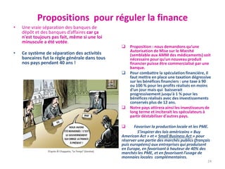 Propositions pour réguler la finance
• Une vraie séparation des banques de
dépôt et des banques d’affaires car ça
n'est toujours pas fait, même si une loi
minuscule a été votée.
• Ce système de séparation des activités
bancaires fut la règle générale dans tous
nos pays pendant 40 ans !
 Proposition : nous demandons qu’une
Autorisation de Mise sur le Marché
(semblable aux AMM des médicaments) soit
nécessaire pour qu’un nouveau produit
financier puisse être commercialisé par une
banque.
 Pour combattre la spéculation financière, il
faut mettre en place une taxation dégressive
sur les bénéfices financiers : une taxe à 90
ou 100 % pour les profits réalisés en moins
d'un jour mais qui baisserait
progressivement jusqu'à 1 % pour les
bénéfices réalisés avec des investissements
conservés plus de 12 ans.
 Notre pays attirera ainsi les investisseurs de
long terme et inciterait les spéculateurs à
partir déstabiliser d'autres pays.
 Favoriser la production locale et les PME.
S’inspirer des lois américains « Buy
American Act » et « Small Business Act » pour
réserver une partie des marchés publics (français
puis européens) aux entreprises qui produisent
en Europe, en favorisant à hauteur de 40% des
marchés les PME, et en favorisant l’usage de
monnaies locales complémentaires.
24
 