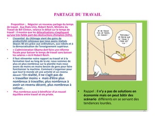 PARTAGE DU TRAVAIL
• CHAPITRE 2
• Partage du TRAVAIL
• Rappel : il n’y a pas de solutions en
économie mais on peut bâtir des
scénario différents en se servant des
tendances lourdes.
Proposition : Négocier un nouveau partage du temps
de travail. Aux États-Unis, Robert Reich, Ministre du
Travail de Bill Clinton, relance le débat sur le temps de
travail : il montre que les délocalisations n’expliquent
qu’une très faible part des destructions d’emplois (10%).
• L’essentiel du chômage vient des gains de
productivité colossaux que nous avons réalisés
depuis 40 ans grâce aux ordinateurs, aux robots et à
la démocratisation de l’enseignement supérieur.
• « L’administration Obama doit faire une réforme
fiscale pour baisser le temps de travail sans baisser
les salaires » écrit Robert Reich.
• Il faut réinventer notre rapport au travail et à la
formation tout au long de la vie: nous sommes de
plus en plus nombreux sur la planète mais nous
avons de moins en moins besoin de gens pour faire
fonctionner la machine. Comment s'organiser pour
que tout le monde ait une activité et un revenu
décent ? En réalité, il ne s’agit pas de
« travailler moins » mais d’être plus
nombreux à travailler, plus nombreux à
avoir un revenu décent, plus nombreux à
cotiser...
• Plus nombreux aussi à bénéficier d’un nouvel
équilibre entre travail et vie privée.
25
 