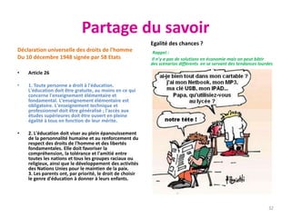Partage du savoir
Déclaration universelle des droits de l'homme
Du 10 décembre 1948 signée par 58 Etats
• Article 26
• 1. Toute personne a droit à l'éducation.
L'éducation doit être gratuite, au moins en ce qui
concerne l'enseignement élémentaire et
fondamental. L'enseignement élémentaire est
obligatoire. L'enseignement technique et
professionnel doit être généralisé ; l'accès aux
études supérieures doit être ouvert en pleine
égalité à tous en fonction de leur mérite.
• 2. L'éducation doit viser au plein épanouissement
de la personnalité humaine et au renforcement du
respect des droits de l'homme et des libertés
fondamentales. Elle doit favoriser la
compréhension, la tolérance et l'amitié entre
toutes les nations et tous les groupes raciaux ou
religieux, ainsi que le développement des activités
des Nations Unies pour le maintien de la paix.
3. Les parents ont, par priorité, le droit de choisir
le genre d'éducation à donner à leurs enfants.
Egalité des chances ?
Rappel :
Il n’y a pas de solutions en économie mais on peut bâtir
des scénarios différents en se servant des tendances lourdes
32
 