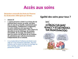 Accès aux soins
Déclaration universelle des Droits de l‘Homme
Du 10 décembre 1948 signée par 58 Etats.
• Article 25
• 1. Toute personne a droit à un niveau de vie
suffisant pour assurer sa santé, son bien-
être et ceux de sa famille, notamment pour
l'alimentation, l'habillement, le logement,
les soins médicaux ainsi que pour les
services sociaux nécessaires ; elle a droit à la
sécurité en cas de chômage, de maladie,
d'invalidité, de veuvage, de vieillesse ou
dans les autres cas de perte de ses moyens
de subsistance par suite de circonstances
indépendantes de sa volonté.
• 2. La maternité et l'enfance ont droit à une
aide et à une assistance spéciales. Tous les
enfants, qu'ils soient nés dans le mariage ou
hors mariage, jouissent de la même
protection sociale.
Egalité des soins pour tous ?
35
 