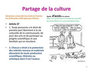 Partage de la culture
Déclaration universelle des droits de l'homme
Du 10 décembre 1948 signée par 58 Etats.
• Article 27
• 1. Toute personne a le droit de
prendre part librement à la vie
culturelle de la communauté, de
jouir des arts et de participer au
progrès scientifique et aux
bienfaits qui en résultent.
• 2. Chacun a droit à la protection
des intérêts moraux et matériels
découlant de toute production
scientifique, littéraire ou
artistique dont il est l'auteur.
Égalité d’accèsà la culture
Rappel : Il n’y a pas de solutions en économie mais on peut bâtir
des scénarios différents en se servant des tendances lourdes
38
 