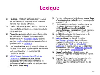 Lexique
 Le PNB = PRODUIT NATIONAL BRUT produit
par les entreprises françaises sur le territoire
national mais aussi à l'étranger.
 Le PIB = PRODUIT INTERIEUR BRUT création de
richesses faite par toutes les entreprises situées
sur le territoire.
 Population active se définit comme l'ensemble
des personnes en âge de travailler qui sont
disponibles sur le marché du travail, qu'elles
aient un emploi (population active occupée) ou
qu'elles soient au chômag.e
 la « main invisible » serait une métaphore par
laquelle Adam Smith signifierait que les marchés
sont autorégulateurs et conduiraient à
l'harmonie sociale.
 NAIRU Taux de chômage n'accélérant pas
l'inflation —Théorème de base du bon
capitaliste : "Si l'inflation est l'ennemie du
capital, alors le plein emploi est le pire ennemi
des profits financiers »
 Tendances lourdes=orientation de longue durée
d'un phénomène évolutif pris en compte par la
prospective.)
 Noam Chomsky a élaboré une liste des « Dix
Stratégies de Manipulation » à travers les
média. Les 10 commandements des
manipulations de masses destinées à maintenir
le public dans l’ignorance et la médiocrité.
 OCDE L'Organisation de Coopération et de
Développement Économique.
 dette publique est, dans le domaine
des finances publiques, l'ensemble des
engagements financiers pris sous formes
d'emprunts par l'État, les collectivités
publiques et les organismes qui en dépendent
directement (certaines entreprises publiques,
les organismes de sécurité sociale, etc.).
 taux d'emploi, la part des personnes qui
travaillent rapportée à la population en âge de
travailler.
 taux d’activité, représente la proportion des
individus qui occupe ou recherche un
emploi, rapportée à la population en âge de
travailler.
43
 