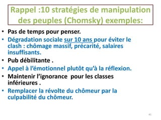 Rappel :10 stratégies de manipulation
des peuples (Chomsky) exemples:
45
• Pas de temps pour penser.
• Dégradation sociale sur 10 ans pour éviter le
clash : chômage massif, précarité, salaires
insuffisants.
• Pub débilitante .
• Appel à l’émotionnel plutôt qu’à la réflexion.
• Maintenir l’ignorance pour les classes
inférieures .
• Remplacer la révolte du chômeur par la
culpabilité du chômeur.
 