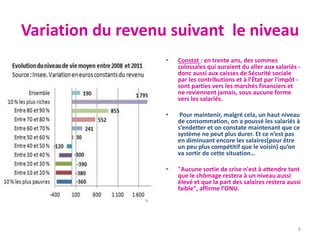 Variation du revenu suivant le niveau
• Constat : en trente ans, des sommes
colossales qui auraient du aller aux salariés -
donc aussi aux caisses de Sécurité sociale
par les contributions et à l’État par l'impôt -
sont parties vers les marchés financiers et
ne reviennent jamais, sous aucune forme
vers les salariés.
• Pour maintenir, malgré cela, un haut niveau
de consommation, on a poussé les salariés à
s’endetter et on constate maintenant que ce
système ne peut plus durer. Et ce n’est pas
en diminuant encore les salaires(pour être
un peu plus compétitif que le voisin) qu’on
va sortir de cette situation…
• "Aucune sortie de crise n'est à attendre tant
que le chômage restera à un niveau aussi
élevé et que la part des salaires restera aussi
faible", affirme l’ONU.
6
 