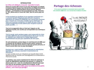 Partage des richesses
Rappel :I Il n’y a pas de solutions en économie mais on peut bâtir
des scénarios différents en se servant des tendances lourdes.
INTRODUCTION
Les élites ont abdiqué, à nous de reprendre la main.
Depuis les années 80 la France et les pays développés ont adopté
le système libéral imaginé aux USA par des prix Nobel d’économie
Hayek (traduit par Raymond Barre ancien premier Ministre
français …) et Friedman et lancé par Reagan aux USA, Tchatcher
en GB , Mitterrand en France dès 1983, puis les autres pays ont
suivi.
Le but enseigné aux étudiants et aux managers américains est :
« comment garder l’hégémonie des USA sur le monde en
libéralisant les capitaux (le MARCHE) qui n’auront plus d’entrave
pour s’investir où c’est le plus rentable, tout en diminuant les
taxes sur les grosses entreprises, les impôts des plus riches, en
évitant d’augmenter les bas salaires pour récupérer le plus de
profits possible ... »
Tout ceci va apparaitre dans ce livret qui s’appuie sur des
tendances lourdes, des courbes qui correspondent aux statistiques
officielles.
Tout le monde, après quelques pages, peut comprendre les choix
possibles différents de ceux pratiqués depuis 30 ans par nos élus
et rabâchés sans relâche par les médias appartenant
essentiellement aux plus gros capitalistes de notre pays .
On sait maintenant, surtout depuis le crash bancaire de 2008, que
ce système dit néo-libéral, enrichit les plus nantis, surtout les
fameux 1% des plus hauts revenus et des plus grosses fortunes, en
France comme dans tous les pays développés.
Pourtant une « main invisible » devait garantir la redistribution
équitable des richesses, assuraient les promoteurs du
libéralisme!
La main invisible serait une métaphore par laquelle Adam Smith
signifierait que les marchés sont autorégulateurs et conduiraient à
l'harmonie sociale.
Le sachant, nous avons maintenant le choix de continuer à
croire au libéralisme américain qui pousse à « cultiver le
chacun pour soi » avec les conséquences désastreuses que
l’on voit sur les humains comme sur la nature ou de
reprendre la main pour bâtir, pour nos enfants et nos petits
enfants , une France qui partage ! 2
 