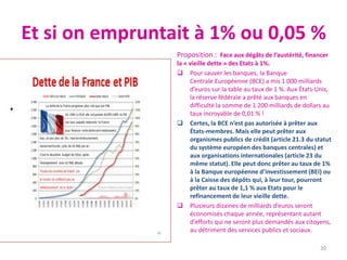 Et si on empruntait à 1% ou 0,05 %
Proposition : Face aux dégâts de l’austérité, financer
la « vieille dette » des Etats à 1%.
 Pour sauver les banques, la Banque
Centrale Européenne (BCE) a mis 1 000 milliards
d’euros sur la table au taux de 1 %. Aux États-Unis,
la réserve fédérale a prêté aux banques en
difficulté la somme de 1 200 milliards de dollars au
taux incroyable de 0,01 % !
 Certes, la BCE n’est pas autorisée à prêter aux
États-membres. Mais elle peut prêter aux
organismes publics de crédit (article 21.3 du statut
du système européen des banques centrales) et
aux organisations internationales (article 23 du
même statut). Elle peut donc prêter au taux de 1%
à la Banque européenne d’investissement (BEI) ou
à la Caisse des dépôts qui, à leur tour, pourront
prêter au taux de 1,1 % aux Etats pour le
refinancement de leur vieille dette.
 Plusieurs dizaines de milliards d’euros seront
économisés chaque année, représentant autant
d’efforts qui ne seront plus demandés aux citoyens,
au détriment des services publics et sociaux.
20
 