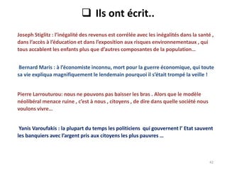 42
 Ils ont écrit..
Joseph Stiglitz : l’inégalité des revenus est corrélée avec les inégalités dans la santé ,
dans l’accès à l’éducation et dans l’exposition aux risques environnementaux , qui
tous accablent les enfants plus que d’autres composantes de la population…
Bernard Maris : à l’économiste inconnu, mort pour la guerre économique, qui toute
sa vie expliqua magnifiquement le lendemain pourquoi il s’était trompé la veille !
Pierre Larrouturou: nous ne pouvons pas baisser les bras . Alors que le modèle
néolibéral menace ruine , c’est à nous , citoyens , de dire dans quelle société nous
voulons vivre…
Yanis Varoufakis : la plupart du temps les politiciens qui gouvernent l’ Etat sauvent
les banquiers avec l’argent pris aux citoyens les plus pauvres …
 