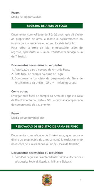 Prazo:
Média de 30 (trinta) dias.


             Registro de Arma de Fogo


Documento, com validade de 3 (três) anos, que dá direito
ao proprietário de arma a mantê-la exclusivamente no
interior de sua residência ou no seu local de trabalho.
Para retirar a arma da loja, é necessário, além do
registro, apresentar a Guia de Trânsito (ver serviço Guia
de Trânsito).


Documentos necessários ou requisitos:
1. Autorização para a compra da Arma de Fogo;
2. Nota fiscal de compra da Arma de Fogo;
3.  omprovante bancário de pagamento da Guia de
   C
  Recolhimento da União – GRU** – referente à taxa.


Como obter:
Entregar nota fiscal de compra da Arma de Fogo e a Guia
de Recolhimento da União – GRU – original acompanhada
do comprovante de pagamento.


Prazo:
Média de 90 (noventa) dias.


   Renovação de Registro de Arma de Fogo


Documento, com validade de 3 (três) anos, que renova o
direito ao proprietário de arma a mantê-la exclusivamente
no interior de sua residência ou no seu local de trabalho.


Documentos necessários ou requisitos:
1.  ertidões negativas de antecedentes criminais fornecidas
   C
  pela Justiça Federal, Estadual, Militar e Eleitoral;




                                                             11
 