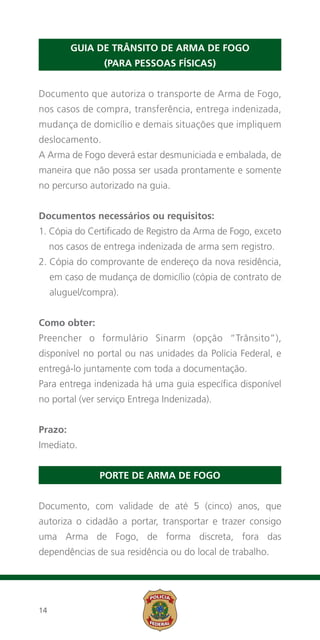 Guia de Trânsito de Arma de Fogo
                 (para pessoas físicas)


Documento que autoriza o transporte de Arma de Fogo,
nos casos de compra, transferência, entrega indenizada,
mudança de domicílio e demais situações que impliquem
deslocamento.
A Arma de Fogo deverá estar desmuniciada e embalada, de
maneira que não possa ser usada prontamente e somente
no percurso autorizado na guia.


Documentos necessários ou requisitos:
1.  ópia do Certificado de Registro da Arma de Fogo, exceto
   C
     nos casos de entrega indenizada de arma sem registro.
2.  ópia do comprovante de endereço da nova residência,
   C
     em caso de mudança de domicílio (cópia de contrato de
     aluguel/compra).


Como obter:
Preencher o formulário Sinarm (opção “Trânsito”),
disponível no portal ou nas unidades da Polícia Federal, e
entregá-lo juntamente com toda a documentação.
Para entrega indenizada há uma guia específica disponível
no portal (ver serviço Entrega Indenizada).


Prazo:
Imediato.


                Porte de Arma de Fogo


Documento, com validade de até 5 (cinco) anos, que
autoriza o cidadão a portar, transportar e trazer consigo
uma Arma de Fogo, de forma discreta, fora das
dependências de sua residência ou do local de trabalho.




14
 