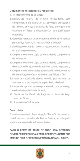 Documentos necessários ou requisitos:
1. Ter idade mínima de 25 anos;
2.  eclaração escrita da efetiva necessidade, com
   D
  comprovação do exercício da atividade profissional
  de risco ou ameaça à integridade física do requerente
  expondo os fatos e circunstâncias que justifiquem
  o pedido;
3. Certidões negativas de antecedentes criminais fornecidas
   
  pela Justiça Federal, Estadual, Militar e Eleitoral;
4. Declaração escrita de não estar respondendo a inquérito
   
  ou a processo criminal;
5. Original e cópia (ou cópia autenticada) de comprovante
   
  de residência;
6. Original e cópia (ou cópia autenticada) de comprovante
   
  de ocupação lícita (carteira de trabalho, contracheque, etc.);
7. Original e cópia (ou cópias autenticadas) de documento
   
  de identificação e Cadastro de Pessoas Físicas – CPF;
8. Laudo de capacidade técnica emitido por instrutor de
   
  armamento e tiro credenciado pela Polícia Federal;
9. Laudo de aptidão psicológica emitido por psicólogo
   
  credenciado pela Polícia Federal;
10.  ópia do Certificado de Registro da Arma de Fogo
    C
   junto ao Sinarm;
11. 1 (uma) foto 3x4 recente.


Como obter:
Preencher formulário Sinarm (opção “Porte”), disponível no
portal ou nas unidades da Polícia Federal, e entregá-lo
juntamente com toda a documentação


Caso o portE de Arma de Fogo seja deferido,
deverá ser recolhida a taxa correspondente por
meio de Guia de Recolhimento da União – GRU**.




                                                              15
 