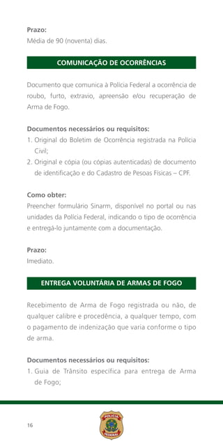 Prazo:
Média de 90 (noventa) dias.


              Comunicação de ocorrências


Documento que comunica à Polícia Federal a ocorrência de
roubo, furto, extravio, apreensão e/ou recuperação de
Arma de Fogo.


Documentos necessários ou requisitos:
1.  riginal do Boletim de Ocorrência registrada na Polícia
   O
     Civil;
2.  riginal e cópia (ou cópias autenticadas) de documento
   O
     de identificação e do Cadastro de Pesoas Físicas – CPF.


Como obter:
Preencher formulário Sinarm, disponível no portal ou nas
unidades da Polícia Federal, indicando o tipo de ocorrência
e entregá-lo juntamente com a documentação.


Prazo:
Imediato.


       Entrega voluntária de armas de fogo


Recebimento de Arma de Fogo registrada ou não, de
qualquer calibre e procedência, a qualquer tempo, com
o pagamento de indenização que varia conforme o tipo
de arma.


Documentos necessários ou requisitos:
1.  uia de Trânsito específica para entrega de Arma
   G
     de Fogo;




16
 