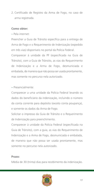 2.  ertificado de Registro da Arma de Fogo, no caso de
   C
  arma registrada.


Como obter:
– Pela internet:
Preencher a Guia de Trânsito específica para a entrega de
Arma de Fogo e o Requerimento de Indenização (expedido
em três vias) disponíveis no portal da Polícia Federal.
Comparecer à unidade da PF (especificada na Guia de
Trânsito), com a Guia de Trânsito, as vias do Requerimento
de Indenização e a Arma de Fogo, desmuniciada e
embalada, de maneira que não possa ser usada prontamente,
mas somente no percurso nela autorizado.


– Presencialmente:
Comparecer a uma unidade da Polícia Federal levando os
dados do beneficiário da indenização, incluindo o número
da conta corrente para depósito (exceto conta poupança),
e somente os dados da Arma de Fogo.
Solicitar o impresso da Guia de Trânsito e o Requerimento
de Indenização para preenchimento.
Comparecer à unidade da Polícia Federal (especificada na
Guia de Trânsito), com a guia, as vias do Requerimento de
Indenização e a Arma de Fogo, desmuniciada e embalada,
de maneira que não possa ser usada prontamente, mas
somente no percurso nela autorizado.


Prazo:
Média de 30 (trinta) dias para recebimento da indenização.




                                                          17
 
