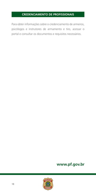 Credenciamento de Profissionais


Para obter informações sobre o credenciamento de armeiros,
psicólogos e instrutores de armamento e tiro, acessar o
portal e consultar os documentos e requisitos necessários.




                                     www.pf.gov.br



18
 