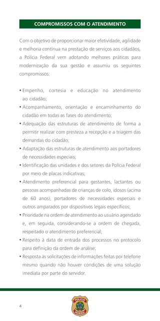 COMPROMISSOS COM O ATENDIMENTO


Com o objetivo de proporcionar maior efetividade, agilidade
e melhoria contínua na prestação de serviços aos cidadãos,
a Polícia Federal vem adotando melhores práticas para
modernização da sua gestão e assumiu os seguintes
compromissos:


• E mpenho,
                 cortesia e educação no atendimento
    ao cidadão;
• Acompanhamento,
                        orientação e encaminhamento do
    cidadão em todas as fases do atendimento;
•  dequação
  A               das estruturas de atendimento de forma a
    permitir realizar com presteza a recepção e a triagem das
    demandas do cidadão;
• Adaptação
              das estruturas de atendimento aos portadores
    de necessidades especiais;
• Identificação
                 das unidades e dos setores da Polícia Federal
    por meio de placas indicativas;
•  tendimento
  A                preferencial para gestantes, lactantes ou
    pessoas acompanhadas de crianças de colo, idosos (acima
    de 60 anos), portadores de necessidades especiais e
    outros amparados por dispositivos legais específicos;
• Prioridade na ordem de atendimento ao usuário agendado
  

    e, em seguida, considerando-se a ordem de chegada,
    respeitado o atendimento preferencial;
• Respeito
            à data de entrada dos processos no protocolo
    para definição da ordem de análise;
• Resposta às solicitações de informações feitas por telefone
  

    mesmo quando não houver condições de uma solução
    imediata por parte do servidor.




4
 