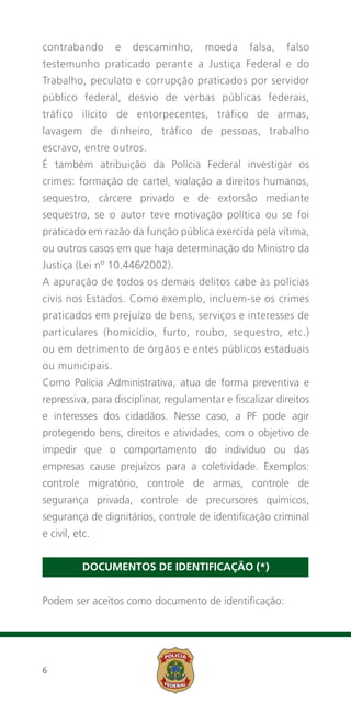 contrabando      e   descaminho,       moeda     falsa,   falso
testemunho praticado perante a Justiça Federal e do
Trabalho, peculato e corrupção praticados por servidor
público federal, desvio de verbas públicas federais,
tráfico ilícito de entorpecentes, tráfico de armas,
lavagem de dinheiro, tráfico de pessoas, trabalho
escravo, entre outros.
É também atribuição da Polícia Federal investigar os
crimes: formação de cartel, violação a direitos humanos,
sequestro, cárcere privado e de extorsão mediante
sequestro, se o autor teve motivação política ou se foi
praticado em razão da função pública exercida pela vítima,
ou outros casos em que haja determinação do Ministro da
Justiça (Lei nº 10.446/2002).
A apuração de todos os demais delitos cabe às polícias
civis nos Estados. Como exemplo, incluem-se os crimes
praticados em prejuízo de bens, serviços e interesses de
particulares (homicídio, furto, roubo, sequestro, etc.)
ou em detrimento de órgãos e entes públicos estaduais
ou municipais.
Como Polícia Administrativa, atua de forma preventiva e
repressiva, para disciplinar, regulamentar e fiscalizar direitos
e interesses dos cidadãos. Nesse caso, a PF pode agir
protegendo bens, direitos e atividades, com o objetivo de
impedir que o comportamento do indivíduo ou das
empresas cause prejuízos para a coletividade. Exemplos:
controle migratório, controle de armas, controle de
segurança privada, controle de precursores químicos,
segurança de dignitários, controle de identificação criminal
e civil, etc.


          DOCUMENTOS DE IDENTIFICAÇÃO (*)


Podem ser aceitos como documento de identificação:




6
 