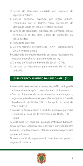 a) Cédula de Identidade expedida por Secretaria de
   
   Segurança Pública;
b)  arteira
   C           Funcional    expedida   por   órgão    público,
   reconhecida por lei federal como documento de
   identidade válido em todo o território nacional;
c) Carteira de Identidade expedida por comando militar,
   
  ex-ministério militar, pelo Corpo de Bombeiros ou
  Polícia Militar;
d) Passaporte brasileiro;
e) Carteira Nacional de Habilitação – CNH – expedida pelo
   
   Detran (modelo atual);
f) Carteira de Identidade expedida por órgão fiscalizador do
   
  exercício de profissão regulamentada por lei;
g) Carteira de Trabalho e Previdência Social – CTPS;
h)  ertidão de Nascimento para menores de 12 anos
   C
   de idade.


    GUIA DE RECOLHIMENTO DA UNIÃO – GRU (**)


•  o caso de taxas relativas a passaporte, a GRU será gerada
  N
 automaticamente após o preenchimento do formulário.
•  ara
  P       recolhimento de taxas referentes a estrangeiros,
 segurança privada e armas, preencha e imprima a Guia de
 Recolhimento da União (GRU – Funapol) no portal da
 Polícia Federal.
• o
 N     caso de taxas relativas a produtos químicos, preencha
 e imprima a Guia de Recolhimento da União (GRU –
 Funad).
A GRU pode ser paga em qualquer instituição bancária,
casas lotéricas, agências dos Correios e correspondentes
bancários, obedecendo aos critérios estabelecidos por esses
para recebimento.
O comprovante de agendamento bancário não prova o
pagamento da taxa.




                                                            7
 