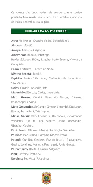 Os valores das taxas variam de acordo com o serviço
prestado. Em caso de dúvida, consulte o portal ou a unidade
da Polícia Federal de sua região.


             UNIDADES DA POLÍCIA FEDERAL


Acre: Rio Branco, Cruzeiro do Sul, Epitaciolândia.
Alagoas: Maceió.
Amapá: Macapá, Oiapoque.
Amazonas: Manaus, Tabatinga.
Bahia: Salvador, Ilhéus, Juazeiro, Porto Seguro, Vitória da
Conquista.
Ceará: Fortaleza, Juazeiro do Norte.
Distrito Federal: Brasília.
Espírito Santo: Vila Velha, Cachoeiro de Itapemirim,
São Mateus.
Goiás: Goiânia, Anápolis, Jataí.
Maranhão: São Luís, Caxias, Imperatriz.
Mato Grosso: Cuiabá, Barra do Garças, Cáceres,
Rondonópolis, Sinop.
Mato Grosso do Sul: Campo Grande, Corumbá, Dourados,
Naviraí, Ponta Porã, Três Lagoas.
Minas Gerais: Belo Horizonte, Divinópolis, Governador
Valadares, Juiz de Fora, Montes Claros, Uberlândia,
Uberaba, Varginha.
Pará: Belém, Altamira, Marabá, Redenção, Santarém.
Paraíba: João Pessoa, Campina Grande, Patos.
Paraná: Curitiba, Cascavel, Foz do Iguaçu, Guarapuava,
Guaíra, Londrina, Maringá, Paranaguá, Ponta Grossa.
Pernambuco: Recife, Caruaru, Salgueiro.
Piauí: Teresina, Parnaíba.
Roraima: Boa Vista, Pacaraima.




8
 