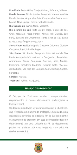 Rondônia: Porto Velho, Guajará-Mirim, Ji-Paraná, Vilhena.
Rio de Janeiro: Rio de Janeiro, Aeroporto Internacional do
Rio de Janeiro, Angra dos Reis, Campos dos Goytacazes,
Macaé, Nova Iguaçu, Niterói, Volta Redonda.
Rio Grande do Norte: Natal, Mossoró.
Rio Grande do Sul: Porto Alegre, Bagé, Caxias do Sul,
Chuí, Jaguarão, Passo Fundo, Pelotas, Rio Grande, São
Borja, Santana do Livramento, Santa Cruz do Sul, Santa
Maria, Santo Ângelo, Uruguaiana.
Santa Catarina: Florianópolis, Chapecó, Criciúma, Dionísio
Cerqueira, Itajaí, Joinville, Lages.
São Paulo: São Paulo, Aeroporto Internacional de São
Paulo, Aeroporto Internacional de Congonhas, Araçatuba,
Araraquara, Bauru, Campinas, Cruzeiro, Jales, Marília,
Piracicaba, Presidente Prudente, Ribeirão Preto, São José
do Rio Preto, São José dos Campos, São Sebastião, Santos,
Sorocaba.
Sergipe: Aracaju.
Tocantins: Palmas, Araguaína.


                   SERVIÇO DE PROTOCOLO


O Serviço de Protocolo recebe correspondências,
requerimentos e outros documentos endereçados à
Polícia Federal.
Os documentos devem ser encaminhados em 2 (duas) vias,
que receberão um número de protocolo. Em seguida, uma
das vias será devolvida ao cidadão a fim de que acompanhe
o andamento do processo. Em caso de impossibilidade de
deslocamento até uma unidade da PF, os documentos
podem ser enviados por carta registrada com aviso de
recebimento (A.R.).




                                                        9
 