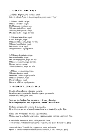 23 – AVE, CHEIA DE GRAÇA
Ave cheia de graça, ave cheia de amor!
Salve ó mãe de Jesus. A ti nosso canto e nosso louvor! (bis)
1. Mãe do criador – rogai.
Mãe do salvador – rogai.
Do libertador, rogai por nós.
Mãe dos oprimidos – rogai.
Mãe dos perseguidos – rogai.
Dos desvalidos – rogai por nós.
2. Mãe dos boia- frias, rogai.
Causa da alegria, rogai.
Mãe das mães, Maria, rogai por nós.
Mãe dos humilhados, rogai.
Dos martirizados, rogai.
Marginalizados, rogai por nós.
3. Mãe dos despejados, rogai.
Dos abandonados, rogai.
Dos desempregados, rogai por nós.
Mãe dos pecadores, rogai por nós.
Dos agricultores, rogai.
Santos e doutores, rogai por nós.
4. Mãe do céu clemente, rogai.
Mãe dos doentes, rogai.
Do menor carente, rogai por nós.
Mãe dos operários, rogai.
Dos presidiários rogai.
Dos sem salários, rogai por nós.
24 – BENDITA E LOUVADA SEJA
Bendita e louvada seja esta santa romaria.
Bendito o povo que marcha, Bendito o povo que marcha
tendo Cristo como guia. (bis)
Sou, sou teu Senhor. Sou povo novo retirante e lutador.
Deus dos peregrinos, dos pequeninos, Jesus Cristo redentor.
No Egito antigamente, no meio da escravidão,
Deus libertou seu povo, hoje ele passa de novo gritando libertação. (bis)
Para a terra prometida o povo de Deus marchou.
Moisés andava na frente, hoje Moisés é gente, quando enfrenta o opressor. (bis)
Caminheiros na estrada, muita cerca prende o chão.
Todo arame e porteira merecem corte e fogueira, são frutos da maldição. (bis)
A quem é fraco, Deus dá força, quem tem medo sofre mais.
Quem se une ao companheiro vence todo cativeiro, é feliz e tem paz. (bis)
 