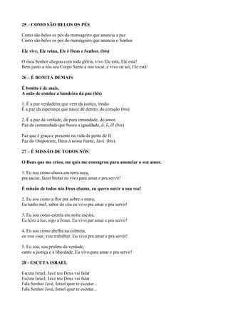 25 – COMO SÃO BELOS OS PÉS
Como são belos os pés do mensageiro que anuncia a paz
Como são belos os pés do mensageiro que anuncia o Senhor
Ele vive, Ele reina, Ele é Deus e Senhor. (bis)
O meu Senhor chegou com toda glória, vivo Ele está, Ele está!
Bem junto a nós seu Corpo Santo a nos tocar, e vivo eu sei, Ele está!
26 – É BONITA DEMAIS
É bonita é de mais,
A mão de conduz a bandeira da paz (bis)
1. É a paz verdadeira que vem da justiça, irmão
É a paz da esperança que nasce de dentro, do coração (bis)
2. É a paz da verdade, da pura irmandade, do amor.
Paz da comunidade que busca a igualdade, ô, ô, ô! (bis)
Paz que é graça e presente na vida da gente de fé
Paz do Onipotente, Deus à nossa frente, Javé. (bis).
27 – É MISSÃO DE TODOS NÓS
O Deus que me criou, me quis me consagrou para anunciar o seu amor.
1. Eu sou como chuva em terra seca,
pra saciar, fazer brotar eu vivo para amar e pra servir!
É missão de todos nós Deus chama, eu quero ouvir a sua voz!
2. Eu sou como a flor por sobre o muro,
Eu tenho mel, sabor do céu eu vivo pra amar e pra servir!
3. Eu sou como estrela em noite escura,
Eu levo a luz, sigo a Jesus. Eu vivo par amar e pra servir!
4. Eu sou como abelha na colmeia,
eu vou voar, vou trabalhar. Eu vivo pra amar e pra servir!
5. Eu sou, sou profeta da verdade,
canto a justiça e a liberdade. Eu vivo para amar e pra servir!
28 - ESCUTA ISRAEL
Escuta Israel, Javé teu Deus vai falar
Escuta Israel, Javé teu Deus vai falar
Fala Senhor Javé, Israel quer te escutar...
Fala Senhor Javé, Israel quer te escutar...
 