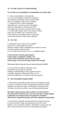 29 – EU SOU FELIZ NA COMUNIDADE
Eu sou feliz é na comunidade, na comunidade eu sou feliz. (bis)
1. A nossa comunidade se reúne todo dia.
E a nossa comunidade se transforma em alegria.
Nós cantamos um bendito, depois um pelo-sinal,
uma lê o evangelho e todos vamos comentar.
2. A Igreja de Jesus é uma Comunidade,
onde todos nós vivemos na maior fraternidade.
Onde há comunidade, lá não há miséria não,
pois aquele que tem mais vai partir com seu irmão.
3. E assim todos unidos: pobre, rico, homem, mulher,
como uma só família; isto é o que Deus quer.
É Jesus quem nos convida pra fazer a conversão,
ao seu reino de amor! Vamos todos à Missão!
30 – EU VOU
1. Alguém da Ásia me disse vem me ajudar?
Posso ouvir a África pedir por socorro:
Ruanda, Somália, Nigéria clamando por um pouco de amor.
Vou fazer tudo que eu posso fazer.
Eu vou, Tenho muito pra dar, eu vou, o evangelho pregar.
Como ouvirão se não há quem pregue?
Como pregar se ninguém se dispõe a ir?
Como crerão Naquele de quem nada ouviram?
Eis-me aqui, eu vou; Eis-me aqui, senhor; Eis-me aqui
Eu vou, eu vou, eu vou, eu vou, eu vou, eu vou, eu vou (2x).
2. Vi um menino na Rússia, olhar para o céu,
El Salvador ta chorando por salvação.
Romênia, Arábia Saudita o Iraque esperam por nos,
Colômbia, Indonésia, Albânia pra China eu vou!
pelo chão do Brasil eu vou, Deus me quer pras nações.
31 – HÁ UM BARCO ESQUECIDO
1. Há um barco esquecido na praia: já não leva ninguém a pescar;
é o barco de André e de Pedro, que partiram pra não mais voltar.
Quantas vezes partiram seguros, enfrentando os perigos do mar:
era chuva, era noite, era escuro, mas os dois precisavam pescar
De repente aparece Jesus, pouco a pouco se acende uma luz.
É preciso pescar diferente, que o povo já sente que o tempo chegou!
E partiram, sem mesmo pensar nos perigos de profetizar.
Há um barco esquecido na praia, um barco esquecido na praia (bis)
2. Há um barco esquecido na praia, já não leva ninguém a pescar;
É o barco de João e Tiago, que partiram pra não mais voltar.
Quantas vezes em tempos sombrios, enfrentando os perigos do mar,
barco e rede voltavam vazios, mas os dois precisavam pescar.
 
