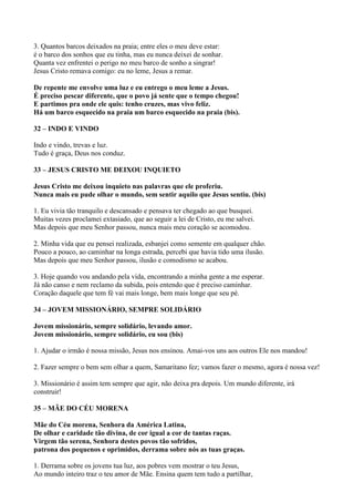 3. Quantos barcos deixados na praia; entre eles o meu deve estar:
é o barco dos sonhos que eu tinha, mas eu nunca deixei de sonhar.
Quanta vez enfrentei o perigo no meu barco de sonho a singrar!
Jesus Cristo remava comigo: eu no leme, Jesus a remar.
De repente me envolve uma luz e eu entrego o meu leme a Jesus.
É preciso pescar diferente, que o povo já sente que o tempo chegou!
E partimos pra onde ele quis: tenho cruzes, mas vivo feliz.
Há um barco esquecido na praia um barco esquecido na praia (bis).
32 – INDO E VINDO
Indo e vindo, trevas e luz.
Tudo é graça, Deus nos conduz.
33 – JESUS CRISTO ME DEIXOU INQUIETO
Jesus Cristo me deixou inquieto nas palavras que ele proferiu.
Nunca mais eu pude olhar o mundo, sem sentir aquilo que Jesus sentiu. (bis)
1. Eu vivia tão tranquilo e descansado e pensava ter chegado ao que busquei.
Muitas vezes proclamei extasiado, que ao seguir a lei de Cristo, eu me salvei.
Mas depois que meu Senhor passou, nunca mais meu coração se acomodou.
2. Minha vida que eu pensei realizada, esbanjei como semente em qualquer chão.
Pouco a pouco, ao caminhar na longa estrada, percebi que havia tido uma ilusão.
Mas depois que meu Senhor passou, ilusão e comodismo se acabou.
3. Hoje quando vou andando pela vida, encontrando a minha gente a me esperar.
Já não canso e nem reclamo da subida, pois entendo que é preciso caminhar.
Coração daquele que tem fé vai mais longe, bem mais longe que seu pé.
34 – JOVEM MISSIONÁRIO, SEMPRE SOLIDÁRIO
Jovem missionário, sempre solidário, levando amor.
Jovem missionário, sempre solidário, eu sou (bis)
1. Ajudar o irmão é nossa missão, Jesus nos ensinou. Amai-vos uns aos outros Ele nos mandou!
2. Fazer sempre o bem sem olhar a quem, Samaritano fez; vamos fazer o mesmo, agora é nossa vez!
3. Missionário é assim tem sempre que agir, não deixa pra depois. Um mundo diferente, irá
construir!
35 – MÃE DO CÉU MORENA
Mãe do Céu morena, Senhora da América Latina,
De olhar e caridade tão divina, de cor igual a cor de tantas raças.
Virgem tão serena, Senhora destes povos tão sofridos,
patrona dos pequenos e oprimidos, derrama sobre nós as tuas graças.
1. Derrama sobre os jovens tua luz, aos pobres vem mostrar o teu Jesus,
Ao mundo inteiro traz o teu amor de Mãe. Ensina quem tem tudo a partilhar,
 