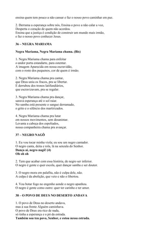 ensina quem tem pouco a não cansar e faz o nosso povo caminhar em paz.
2. Derrama a esperança sobre nós, Ensina o povo a não calar a voz,
Desperta o coração de quem não acordou.
Ensina que a justiça é condição de construir um mundo mais irmão,
e faz o nosso povo conhecer Jesus.
36 – NEGRA MARIAMA
Negra Mariama, Negra Mariama chama. (Bis)
1. Negra Mariama chama para enfeitar
o andor porta estandarte, para ostentar.
A imagem Aparecida em nossa escravidão,
com o rosto dos pequenos, cor de quem é irmão.
2. Negra Mariama chama pra cantar,
que Deus uniu os fracos, pra se libertar.
E derrubou dos tronos latifundiários,
que escravizavam, pra se regalar.
3. Negra Mariama chama pra dançar,
saravá esperança até o sol raiar.
No samba está presente o sangue derramado,
o grito e o silêncio dos martirizados.
4. Negra Mariama chama pra lutar
em nossos movimentos, sem desanimar.
Levanta a cabeça dos espoliados,
nossa companheira chama pra avançar.
37 – NEGRO NAGÔ
1. Eu vou tocar minha viola; eu sou um negro cantador.
O negro canta, deita e rola, lá na senzala do Senhor.
Dança aí, negro nagô! (4)
Oh oh oh
2. Tem que acabar com essa história, de negro ser inferior.
O negro é gente e quer escola, quer dançar samba e ser doutor.
3. O negro mora em palafita, não é culpa dele, não.
A culpa é da abolição, que veio e não o libertou.
4. Vou botar fogo no engenho aonde o negro apanhou.
O negro é gente como outro: quer ter carinho e ter amor.
38 – O POVO DE DEUS NO DESERTO ANDAVA
1. O povo de Deus no deserto andava,
mas à sua frente Alguém caminhava.
O povo de Deus era rico de nada,
só tinha a esperança e o pó da estrada.
Também sou teu povo, Senhor, e estou nessa estrada.
 