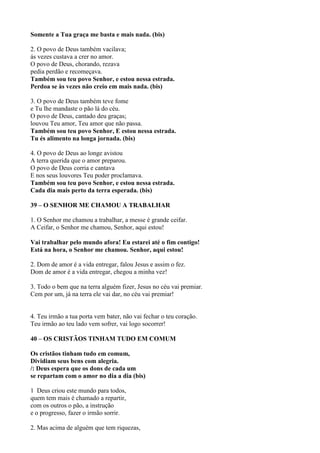 Somente a Tua graça me basta e mais nada. (bis)
2. O povo de Deus também vacilava;
ás vezes custava a crer no amor.
O povo de Deus, chorando, rezava
pedia perdão e recomeçava.
Também sou teu povo Senhor, e estou nessa estrada.
Perdoa se às vezes não creio em mais nada. (bis)
3. O povo de Deus também teve fome
e Tu lhe mandaste o pão lá do céu.
O povo de Deus, cantado deu graças;
louvou Teu amor, Teu amor que não passa.
Também sou teu povo Senhor, E estou nessa estrada.
Tu és alimento na longa jornada. (bis)
4. O povo de Deus ao longe avistou
A terra querida que o amor preparou.
O povo de Deus corria e cantava
E nos seus louvores Teu poder proclamava.
Também sou teu povo Senhor, e estou nessa estrada.
Cada dia mais perto da terra esperada. (bis)
39 – O SENHOR ME CHAMOU A TRABALHAR
1. O Senhor me chamou a trabalhar, a messe é grande ceifar.
A Ceifar, o Senhor me chamou, Senhor, aqui estou!
Vai trabalhar pelo mundo afora! Eu estarei até o fim contigo!
Está na hora, o Senhor me chamou. Senhor, aqui estou!
2. Dom de amor é a vida entregar, falou Jesus e assim o fez.
Dom de amor é a vida entregar, chegou a minha vez!
3. Todo o bem que na terra alguém fizer, Jesus no céu vai premiar.
Cem por um, já na terra ele vai dar, no céu vai premiar!
4. Teu irmão a tua porta vem bater, não vai fechar o teu coração.
Teu irmão ao teu lado vem sofrer, vai logo socorrer!
40 – OS CRISTÃOS TINHAM TUDO EM COMUM
Os cristãos tinham tudo em comum,
Dividiam seus bens com alegria.
/: Deus espera que os dons de cada um
se repartam com o amor no dia a dia (bis)
1 Deus criou este mundo para todos,
quem tem mais é chamado a repartir,
com os outros o pão, a instrução
e o progresso, fazer o irmão sorrir.
2. Mas acima de alguém que tem riquezas,
 