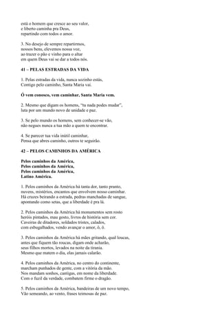 está o homem que cresce ao seu valor,
e liberto caminha pra Deus,
repartindo com todos o amor.
3. No desejo de sempre repartirmos,
nossos bens, elevemos nossa voz,
ao trazer o pão e vinho para o altar
em quem Deus vai se dar a todos nós.
41 – PELAS ESTRADAS DA VIDA
1. Pelas estradas da vida, nunca sozinho estás,
Contigo pelo caminho, Santa Maria vai.
Ó vem conosco, vem caminhar, Santa Maria vem.
2. Mesmo que digam os homens, “tu nada podes mudar”,
luta por um mundo novo de unidade e paz.
3. Se pelo mundo os homens, sem conhecer-se vão,
não negues nunca a tua mão a quem te encontrar.
4. Se parecer tua vida inútil caminhar,
Pensa que abres caminho, outros te seguirão.
42 – PELOS CAMINHOS DA AMÉRICA
Pelos caminhos da América,
Pelos caminhos da América,
Pelos caminhos da América,
Latino América.
1. Pelos caminhos da América há tanta dor, tanto pranto,
nuvens, mistérios, encantos que envolvem nosso caminhar.
Há cruzes beirando a estrada, pedras manchadas de sangue,
apontando como setas, que a liberdade é pra lá.
2. Pelos caminhos da América há monumentos sem rosto
heróis pintados, mau gosto, livros de história sem cor.
Caveiras de ditadores, soldados tristes, calados,
com esbugalhados, vendo avançar o amor, ô, ô.
3. Pelos caminhos da América há mães gritando, qual loucas,
antes que fiquem tão roucas, digam onde acharão,
seus filhos mortos, levados na noite da tirania.
Mesmo que matem o dia, elas jamais calarão.
4. Pelos caminhos da América, no centro do continente,
marcham punhados de gente, com a vitória da mão.
Nos mandam sonhos, cantigas, em nome da liberdade.
Com o fuzil da verdade, combatem firme o dragão.
5. Pelos caminhos da América, bandeiras de um novo tempo,
Vão semeando, ao vento, frases teimosas de paz.
 