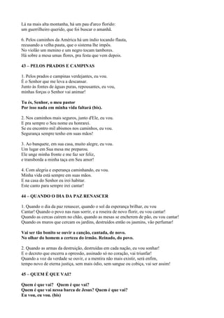Lá na mais alta montanha, há um pau d'arco florido:
um guerrilheiro querido, que foi buscar o amanhã.
6. Pelos caminhos da América há um índio tocando flauta,
recusando a velha pauta, que o sistema lhe impôs.
No violão um menino e um negro tocam tambores.
Há sobre a mesa umas flores, pra festa que vem depois.
43 – PELOS PRADOS E CAMPINAS
1. Pelos prados e campinas verdejantes, eu vou.
É o Senhor que me leva a descansar.
Junto às fontes de águas puras, repousantes, eu vou,
minhas forças o Senhor vai animar!
Tu és, Senhor, o meu pastor
Por isso nada em minha vida faltará (bis).
2. Nos caminhos mais seguros, junto d'Ele, eu vou.
E pra sempre o Seu nome eu honrarei.
Se eu encontro mil abismos nos caminhos, eu vou.
Segurança sempre tenho em suas mãos!
3. Ao banquete, em sua casa, muito alegre, eu vou.
Um lugar em Sua mesa me preparou.
Ele unge minha fronte e me faz ser feliz,
e transborda a minha taça em Seu amor!
4. Com alegria e esperança caminhando, eu vou.
Minha vida está sempre em suas mãos.
E na casa do Senhor eu irei habitar.
Este canto para sempre irei cantar!
44 – QUANDO O DIA DA PAZ RENASCER
1. Quando o dia da paz renascer, quando o sol da esperança brilhar, eu vou
Cantar! Quando o povo nas ruas sorrir, e a roseira de novo florir, eu vou cantar!
Quando as cercas caírem no chão, quando as mesas se encherem de pão, eu vou cantar!
Quando os muros que cercam os jardins, destruídos então os jasmins, vão perfumar!
Vai ser tão bonito se ouvir a canção, cantada, de novo.
No olhar do homem a certeza do irmão. Reinado, do povo.
2. Quando as armas da destruição, destruídas em cada nação, eu vou sonhar!
E o decreto que encerra a opressão, assinado só no coração, vai triunfar!
Quando a voz da verdade se ouvir, e a mentira não mais existir, será enfim,
tempo novo de eterna justiça, sem mais ódio, sem sangue ou cobiça, vai ser assim!
45 – QUEM É QUE VAI?
Quem é que vai? Quem é que vai?
Quem é que vai nessa barca de Jesus? Quem é que vai?
Eu vou, eu vou. (bis)
 