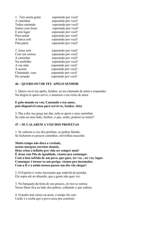 1. Tem muita gente esperando por você!
A caminhar esperando por você!
Todos cantando esperando por você!
Juntos com Jesus esperando por você!
E tem lugar esperando por você!
Para sentar esperando por você!
A barca está esperando por você!
Para partir esperando por você!
2. Jesus está esperando por você!
Com um sorriso esperando por você!
A caminhar esperando por você!
Na multidão esperando por você!
A sua mão esperando por você!
A acenar esperando por você!
Chamando, vem esperando por você!
De coração esperando por você!
46 – QUERO OUVIR TEU APELO SENHOR
1. Quero ouvir teu apelo, Senhor; ao teu chamado de amor e responder.
Na alegria te quero servir, e anunciar o teu reino de amor.
E pelo mundo eu vou. Cantando o teu amor,
pois disponível estou para servir-te, Senhor. (bis)
2. Dia a dia, tua graça me dás; nela se apoia o meu caminhar.
Se estás ao meu lado, Senhor, o que, então, poderei eu temer?
47 – SE CALAREM A VOZ DOS PROFETAS
1. Se calarem a voz dos profetas, as pedras falarão.
Se fecharem os poucos caminhos, mil trilhas nascerão.
Muito tempo não dura a verdade,
nestas margens estreitas demais.
Deus criou o infinito pra vida ser sempre mais!
É Jesus este Pão de igualdade, viemos pra comungar.
Com a luta sofrida de um povo, que quer, ter voz , ter vez, lugar.
Comungar é tornar-se um perigo, viemos pra incomodar.
Com a fé e a união nossos passos um dia vão chegar!
2. O Espírito é vento incessante que nada há de prender.
Ele sopra até no absurdo, que a gente não quer ver.
3. No banquete da festa de uns poucos, só rico se sentou.
Nosso Deus fica ao lado dos pobres, colhendo o que sobrou.
4. O poder tem raízes na areia, o tempo faz cair:
União é a rocha que o povo usou pra construir.
 
