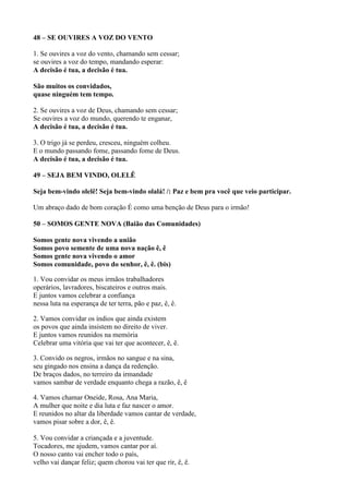 48 – SE OUVIRES A VOZ DO VENTO
1. Se ouvires a voz do vento, chamando sem cessar;
se ouvires a voz do tempo, mandando esperar:
A decisão é tua, a decisão é tua.
São muitos os convidados,
quase ninguém tem tempo.
2. Se ouvires a voz de Deus, chamando sem cessar;
Se ouvires a voz do mundo, querendo te enganar,
A decisão é tua, a decisão é tua.
3. O trigo já se perdeu, cresceu, ninguém colheu.
E o mundo passando fome, passando fome de Deus.
A decisão é tua, a decisão é tua.
49 – SEJA BEM VINDO, OLELÊ
Seja bem-vindo olelê! Seja bem-vindo olalá! /: Paz e bem pra você que veio participar.
Um abraço dado de bom coração É como uma benção de Deus para o irmão!
50 – SOMOS GENTE NOVA (Baião das Comunidades)
Somos gente nova vivendo a união
Somos povo semente de uma nova nação ê, ê
Somos gente nova vivendo o amor
Somos comunidade, povo do senhor, ê, ê. (bis)
1. Vou convidar os meus irmãos trabalhadores
operários, lavradores, biscateiros e outros mais.
E juntos vamos celebrar a confiança
nessa luta na esperança de ter terra, pão e paz, ê, ê.
2. Vamos convidar os índios que ainda existem
os povos que ainda insistem no direito de viver.
E juntos vamos reunidos na memória
Celebrar uma vitória que vai ter que acontecer, ê, ê.
3. Convido os negros, irmãos no sangue e na sina,
seu gingado nos ensina a dança da redenção.
De braços dados, no terreiro da irmandade
vamos sambar de verdade enquanto chega a razão, ê, ê
4. Vamos chamar Oneide, Rosa, Ana Maria,
A mulher que noite e dia luta e faz nascer o amor.
E reunidos no altar da liberdade vamos cantar de verdade,
vamos pisar sobre a dor, ê, ê.
5. Vou convidar a criançada e a juventude.
Tocadores, me ajudem, vamos cantar por aí.
O nosso canto vai encher todo o país,
velho vai dançar feliz; quem chorou vai ter que rir, ê, ê.
 